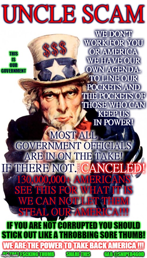 be that thumb | UNCLE SCAM; WE DON'T
WORK FOR YOU
OR AMERICA
WE HAVE OUR
OWN AGENDA.
TO LINE OUR
POCKETS AND
THE POCKETS OF
THOSE WHO CAN
KEEP US
IN POWER! $$$; THIS
IS OUR
GOVERNMENT; MOST ALL
GOVERNMENT OFFICIALS
ARE IN ON THE TAKE! THERE; IF THERE NOT. CANCELED! 130,000,000+ AMERICANS
SEE THIS FOR WHAT IT IS
WE CAN NOT LET THEM
STEAL OUR AMERICA!!! IF YOU ARE NOT CORRUPTED YOU SHOULD STICK OUT LIKE A THROBBING SORE THUMB! WE ARE THE POWER TO TAKE BACK AMERICA !!! BE THAT F$CKING THUMB             SHARE THIS               GAB @SNIPER4GOD | image tagged in memes,uncle sam | made w/ Imgflip meme maker