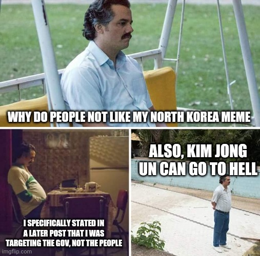 Seriously, stop being so harsh | WHY DO PEOPLE NOT LIKE MY NORTH KOREA MEME; ALSO, KIM JONG UN CAN GO TO HELL; I SPECIFICALLY STATED IN A LATER POST THAT I WAS TARGETING THE GOV, NOT THE PEOPLE | image tagged in memes,sad pablo escobar | made w/ Imgflip meme maker