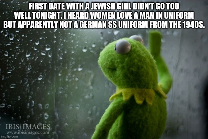 *sad | FIRST DATE WITH A JEWISH GIRL DIDN’T GO TOO WELL TONIGHT. I HEARD WOMEN LOVE A MAN IN UNIFORM BUT APPARENTLY NOT A GERMAN SS UNIFORM FROM THE 1940S. | image tagged in kermit window | made w/ Imgflip meme maker