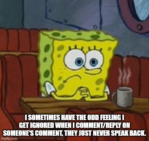 Lonely Spongebob | I SOMETIMES HAVE THE ODD FEELING I GET IGNORED WHEN I COMMENT/REPLY ON SOMEONE'S COMMENT, THEY JUST NEVER SPEAK BACK. | image tagged in lonely spongebob | made w/ Imgflip meme maker