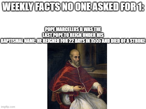 new series i'll do every wednesday, dunno how far it'll get | POPE MARCELLUS II WAS THE LAST POPE TO REIGN UNDER HIS BAPTISMAL NAME. HE REIGNED FOR 22 DAYS IN 1555 AND DIED OF A STROKE; WEEKLY FACTS NO ONE ASKED FOR 1: | image tagged in blank white template | made w/ Imgflip meme maker