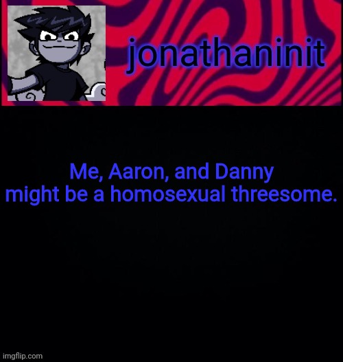 d i s t o r e d | Me, Aaron, and Danny might be a homosexual threesome. | image tagged in d i s t o r e d | made w/ Imgflip meme maker