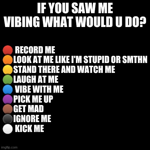 be honest | IF YOU SAW ME VIBING WHAT WOULD U DO? 🔴 RECORD ME
🟠LOOK AT ME LIKE I'M STUPID OR SMTHN
🟡STAND THERE AND WATCH ME
🟢LAUGH AT ME
🔵 VIBE WITH ME
🟣PICK ME UP
🟤GET MAD
⚫IGNORE ME
⚪ KICK ME | image tagged in memes,blank transparent square | made w/ Imgflip meme maker