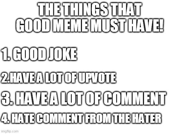 the things that good meme must have | THE THINGS THAT GOOD MEME MUST HAVE! 1. GOOD JOKE; 2.HAVE A LOT OF UPVOTE; 3. HAVE A LOT OF COMMENT; 4. HATE COMMENT FROM THE HATER | image tagged in blank white template | made w/ Imgflip meme maker
