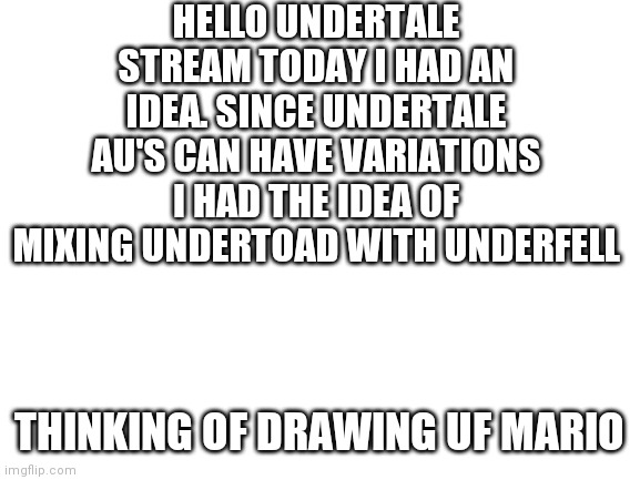 Insert clever title | HELLO UNDERTALE STREAM TODAY I HAD AN IDEA. SINCE UNDERTALE AU'S CAN HAVE VARIATIONS I HAD THE IDEA OF MIXING UNDERTOAD WITH UNDERFELL; THINKING OF DRAWING UF MARIO | image tagged in blank white template,undertale,mario,underfell | made w/ Imgflip meme maker