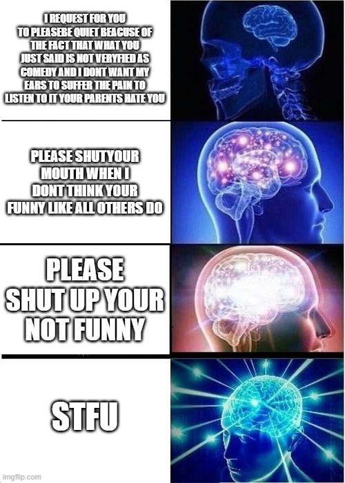 Expanding Brain | I REQUEST FOR YOU TO PLEASEBE QUIET BEACUSE OF THE FACT THAT WHAT YOU JUST SAID IS NOT VERYFIED AS COMEDY AND I DONT WANT MY EARS TO SUFFER THE PAIN TO LISTEN TO IT YOUR PARENTS HATE YOU; PLEASE SHUTYOUR MOUTH WHEN I DONT THINK YOUR FUNNY LIKE ALL OTHERS DO; PLEASE SHUT UP YOUR NOT FUNNY; STFU | image tagged in memes,expanding brain | made w/ Imgflip meme maker