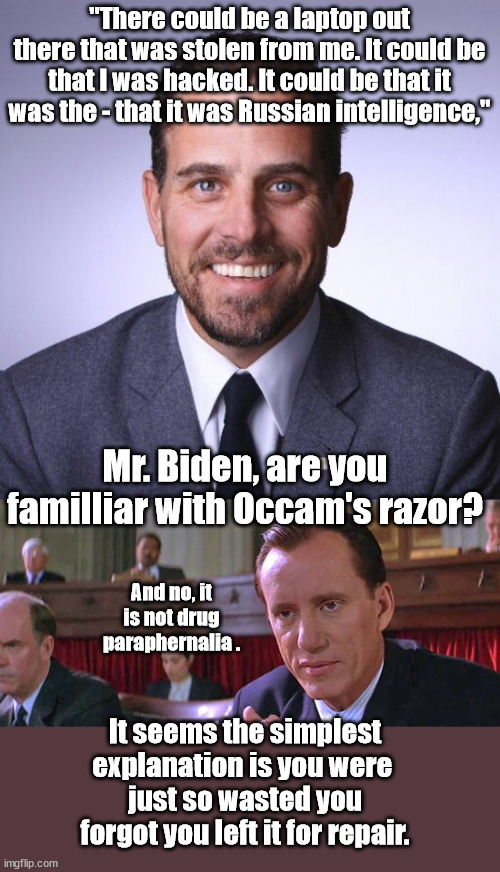 Really? Sic-em James. | "There could be a laptop out there that was stolen from me. It could be that I was hacked. It could be that it was the - that it was Russian intelligence,"; Mr. Biden, are you familliar with Occam's razor? And no, it is not drug paraphernalia . It seems the simplest explanation is you were 
just so wasted you forgot you left it for repair. | image tagged in hunter biden,james woods,occams razor | made w/ Imgflip meme maker