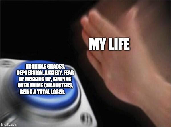 life? | MY LIFE; HORRIBLE GRADES, DEPRESSION, ANXIETY, FEAR OF MESSING UP, SIMPING OVER ANIME CHARACTERS, BEING A TOTAL LOSER. | image tagged in memes,blank nut button | made w/ Imgflip meme maker