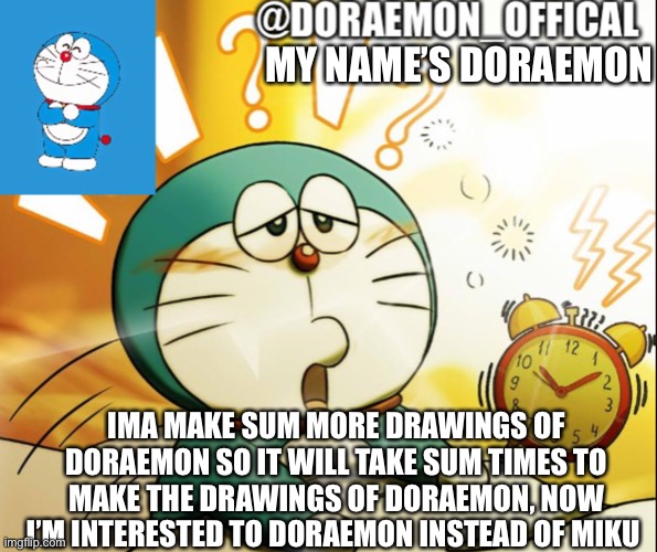Doraemon_Official’s announcement morning version | MY NAME’S DORAEMON; IMA MAKE SUM MORE DRAWINGS OF DORAEMON SO IT WILL TAKE SUM TIMES TO MAKE THE DRAWINGS OF DORAEMON, NOW I’M INTERESTED TO DORAEMON INSTEAD OF MIKU | image tagged in doraemon_official s announcement morning version | made w/ Imgflip meme maker