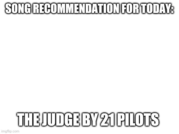 New thing I'm gonna do | SONG RECOMMENDATION FOR TODAY:; THE JUDGE BY 21 PILOTS | image tagged in blank white template | made w/ Imgflip meme maker