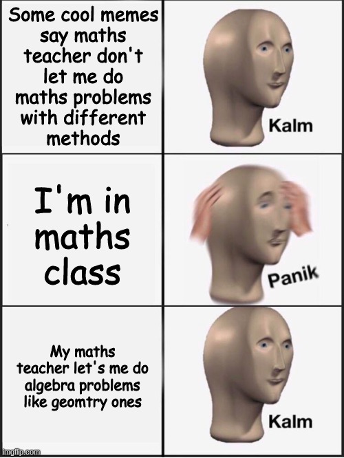 good teacher | Some cool memes
say maths
teacher don't
let me do
maths problems
with different
methods; I'm in
maths
class; My maths teacher let's me do algebra problems like geomtry ones | image tagged in kalm panik kalm,maths are cool,maths,school,fun,meme | made w/ Imgflip meme maker