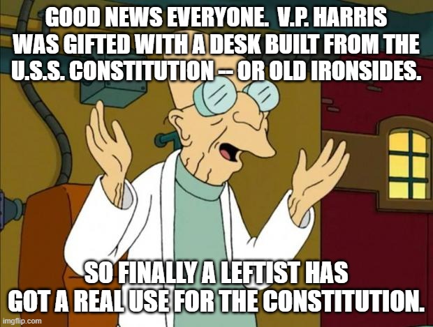 So an actual use for the Constitution where liberals are concerned. | GOOD NEWS EVERYONE.  V.P. HARRIS WAS GIFTED WITH A DESK BUILT FROM THE U.S.S. CONSTITUTION -- OR OLD IRONSIDES. SO FINALLY A LEFTIST HAS GOT A REAL USE FOR THE CONSTITUTION. | image tagged in professor farnsworth good news everyone | made w/ Imgflip meme maker