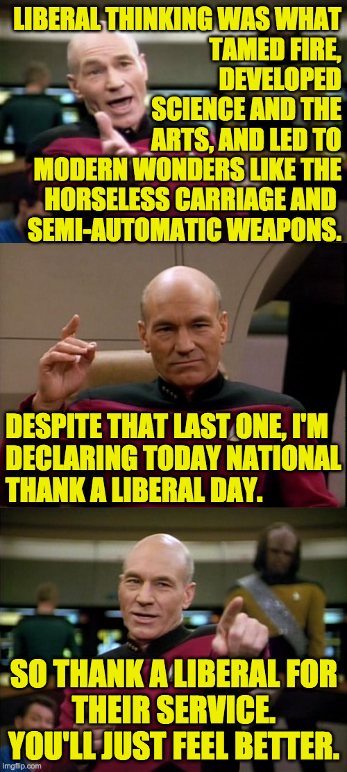 Let the healing begin! | LIBERAL THINKING WAS WHAT
TAMED FIRE,
DEVELOPED
SCIENCE AND THE
ARTS, AND LED TO
MODERN WONDERS LIKE THE
HORSELESS CARRIAGE AND 
SEMI-AUTOMATIC WEAPONS. DESPITE THAT LAST ONE, I'M
DECLARING TODAY NATIONAL
THANK A LIBERAL DAY. SO THANK A LIBERAL FOR
THEIR SERVICE.
YOU'LL JUST FEEL BETTER. | image tagged in memes,picard,national thank a liberal day,share it with friends,reparations,let the healing begin | made w/ Imgflip meme maker