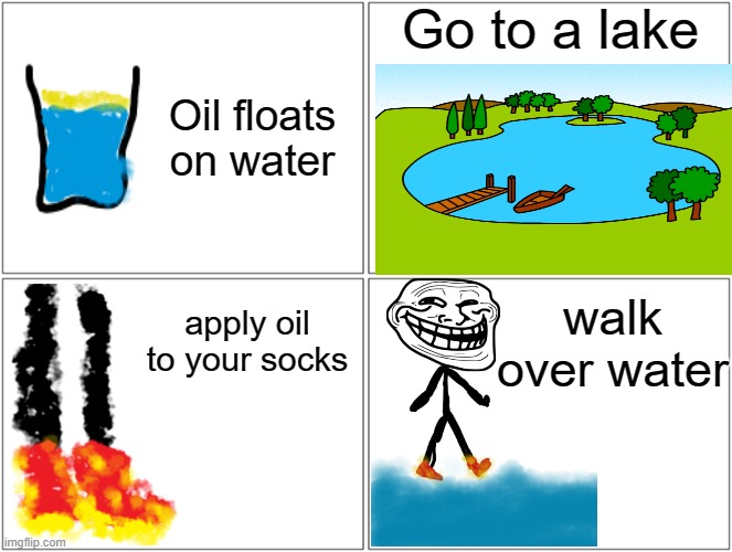 Blank Comic Panel 2x2 Meme | Go to a lake; Oil floats on water; walk over water; apply oil to your socks | image tagged in memes,blank comic panel 2x2 | made w/ Imgflip meme maker