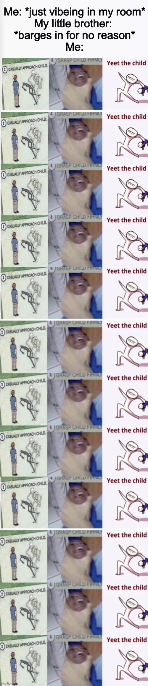 Rinse and repeat baby! | Me: *just vibeing in my room*
My little brother: 
*barges in for no reason*
Me: | image tagged in casually approach child grasp child firmly yeet the child,little brother,relatable,funny,long meme,memes | made w/ Imgflip meme maker