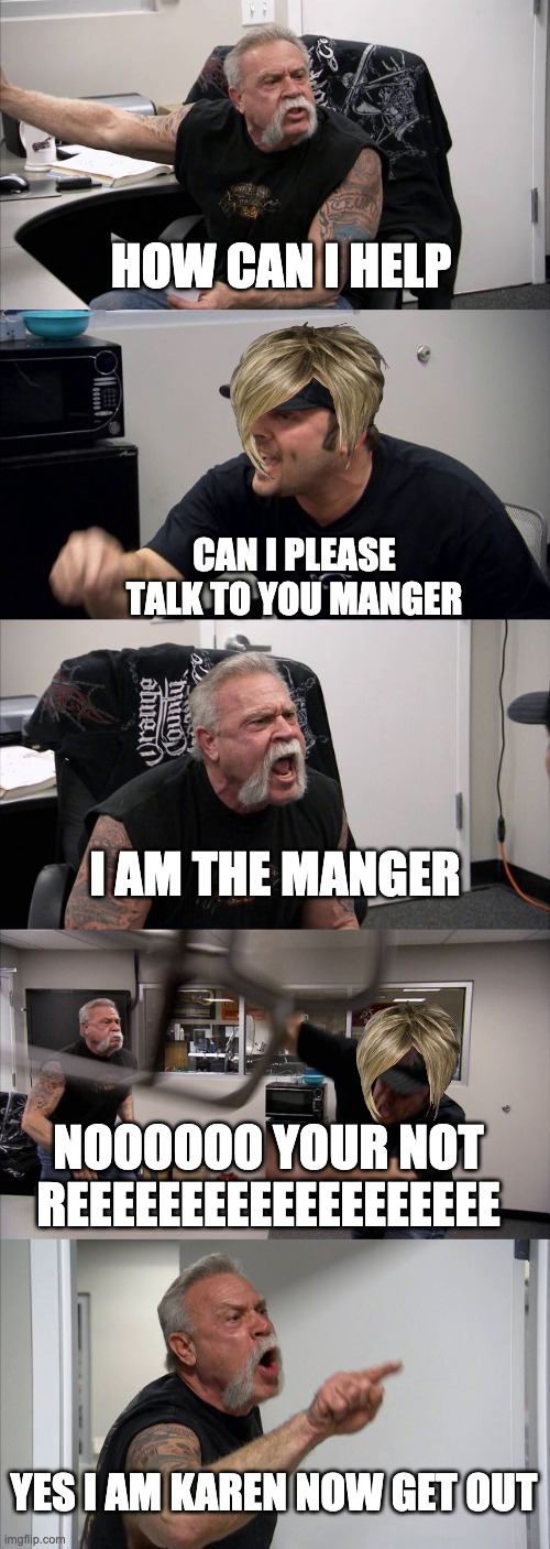 just another day with karens | HOW CAN I HELP; CAN I PLEASE TALK TO YOU MANGER; I AM THE MANGER; NOOOOOO YOUR NOT REEEEEEEEEEEEEEEEEEE; YES I AM KAREN NOW GET OUT | image tagged in memes,american chopper argument | made w/ Imgflip meme maker