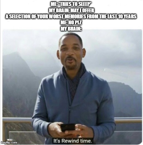 It's Rewind Time | ME: *TRIES TO SLEEP* 
MY BRAIN: MAY I OFFER A SELECTION OF YOUR WORST MEMORIES FROM THE LAST 10 YEARS 
ME: NO PLZ 
MY BRAIN: | image tagged in it's rewind time | made w/ Imgflip meme maker