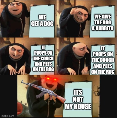 doggo | WE GET A DOG; WE GIVE THE DOG A BURRITO; IT POOPS ON THE COUCH AND PEES ON THE RUG; IT POOPS ON THE COUCH AND PEES ON THE RUG; ITS NOT MY HOUSE | image tagged in 5 panel gru meme | made w/ Imgflip meme maker