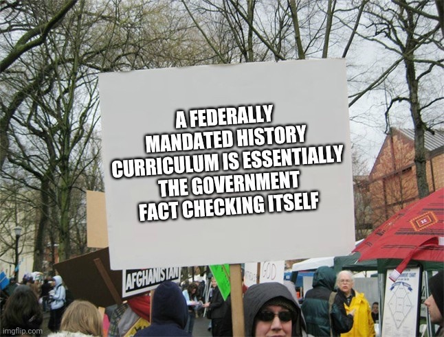 Politics and stuff | A FEDERALLY MANDATED HISTORY CURRICULUM IS ESSENTIALLY THE GOVERNMENT FACT CHECKING ITSELF | image tagged in blank protest sign | made w/ Imgflip meme maker