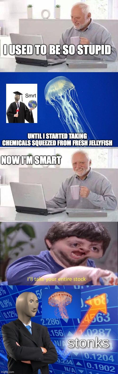 I USED TO BE SO STUPID; UNTIL I STARTED TAKING CHEMICALS SQUEEZED FROM FRESH JELLYFISH; NOW I'M SMART | image tagged in memes,hide the pain harold,i'll take your entire stock,stonks | made w/ Imgflip meme maker