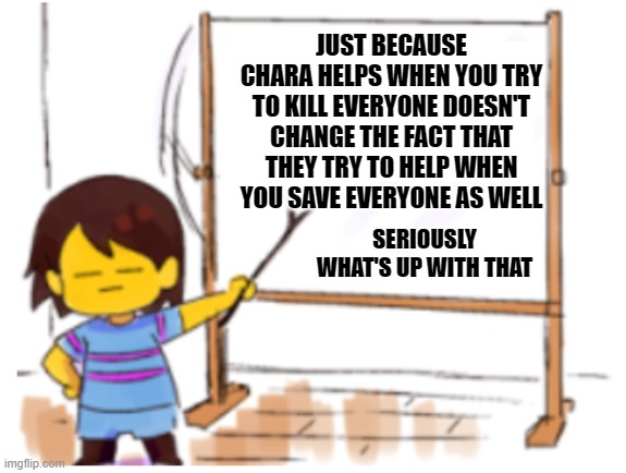 Frisk Sign | JUST BECAUSE CHARA HELPS WHEN YOU TRY TO KILL EVERYONE DOESN'T CHANGE THE FACT THAT THEY TRY TO HELP WHEN YOU SAVE EVERYONE AS WELL; SERIOUSLY WHAT'S UP WITH THAT | image tagged in frisk sign,chara,chara defence | made w/ Imgflip meme maker