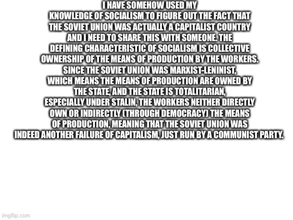 rekt | I HAVE SOMEHOW USED MY KNOWLEDGE OF SOCIALISM TO FIGURE OUT THE FACT THAT THE SOVIET UNION WAS ACTUALLY A CAPITALIST COUNTRY AND I NEED TO SHARE THIS WITH SOMEONE. THE DEFINING CHARACTERISTIC OF SOCIALISM IS COLLECTIVE OWNERSHIP OF THE MEANS OF PRODUCTION BY THE WORKERS. SINCE THE SOVIET UNION WAS MARXIST-LENINIST, WHICH MEANS THE MEANS OF PRODUCTION ARE OWNED BY THE STATE, AND THE STATE IS TOTALITARIAN, ESPECIALLY UNDER STALIN, THE WORKERS NEITHER DIRECTLY OWN OR INDIRECTLY (THROUGH DEMOCRACY) THE MEANS OF PRODUCTION, MEANING THAT THE SOVIET UNION WAS INDEED ANOTHER FAILURE OF CAPITALISM, JUST RUN BY A COMMUNIST PARTY. | image tagged in blank white template | made w/ Imgflip meme maker