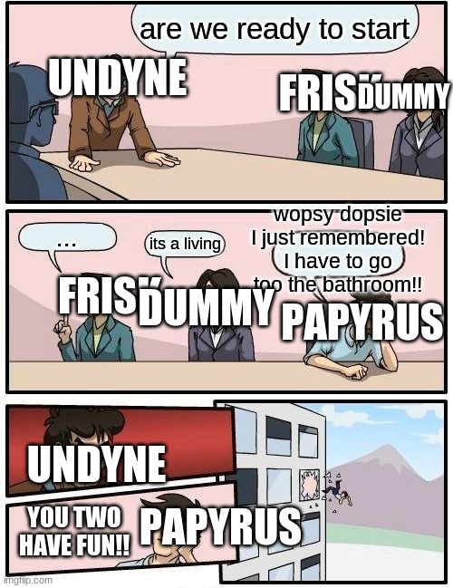 Boardroom Meeting Suggestion | are we ready to start; UNDYNE; FRISK; DUMMY; wopsy dopsie I just remembered! I have to go too the bathroom!! FRISK; ... its a living; DUMMY; PAPYRUS; UNDYNE; PAPYRUS; YOU TWO HAVE FUN!! | image tagged in memes,boardroom meeting suggestion | made w/ Imgflip meme maker