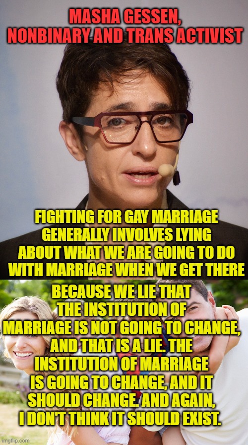 An honest Leftist for once, who knew they existed? | MASHA GESSEN, NONBINARY AND TRANS ACTIVIST; FIGHTING FOR GAY MARRIAGE GENERALLY INVOLVES LYING ABOUT WHAT WE ARE GOING TO DO WITH MARRIAGE WHEN WE GET THERE; BECAUSE WE LIE THAT THE INSTITUTION OF MARRIAGE IS NOT GOING TO CHANGE, AND THAT IS A LIE. THE INSTITUTION OF MARRIAGE IS GOING TO CHANGE, AND IT SHOULD CHANGE. AND AGAIN, I DON'T THINK IT SHOULD EXIST. | image tagged in gay marriage,political correctness,left wing,marriage | made w/ Imgflip meme maker