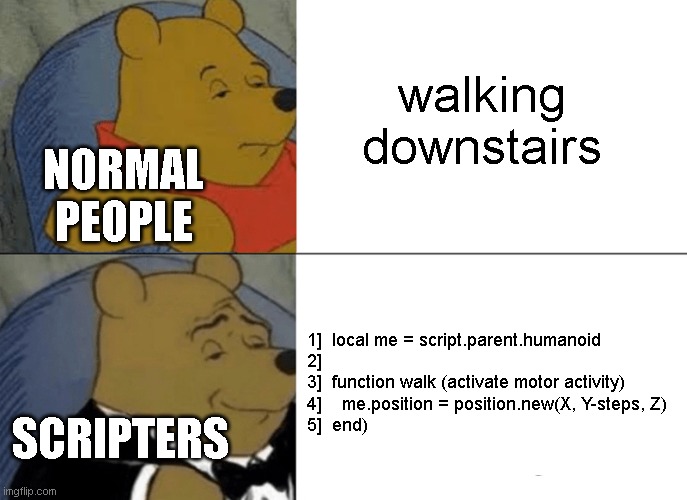 Tuxedo Winnie The Pooh |  walking downstairs; NORMAL PEOPLE; 1]  local me = script.parent.humanoid
2] 
3]  function walk (activate motor activity)

4]    me.position = position.new(X, Y-steps, Z)
5]  end); SCRIPTERS | image tagged in memes,tuxedo winnie the pooh,javascript,tuxedo,winnie the pooh,disney | made w/ Imgflip meme maker