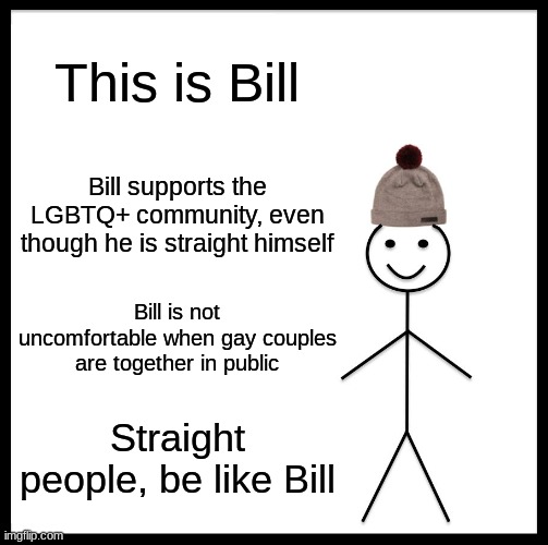 <insert image title here> | This is Bill; Bill supports the LGBTQ+ community, even though he is straight himself; Bill is not uncomfortable when gay couples are together in public; Straight people, be like Bill | image tagged in memes,be like bill | made w/ Imgflip meme maker