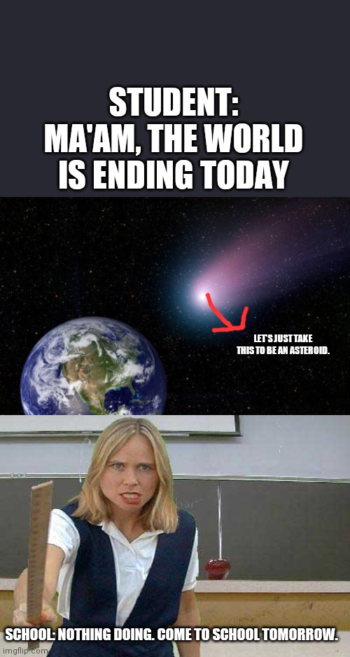 End of World | STUDENT: MA'AM, THE WORLD IS ENDING TODAY; LET'S JUST TAKE THIS TO BE AN ASTEROID. SCHOOL: NOTHING DOING. COME TO SCHOOL TOMORROW. | image tagged in end of world | made w/ Imgflip meme maker