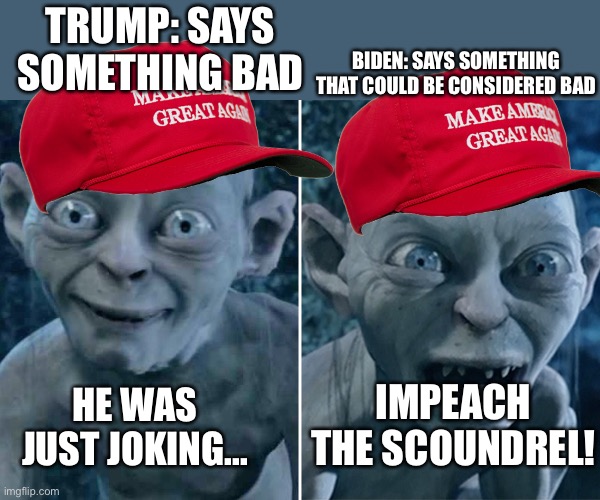 It do be like that tho... | BIDEN: SAYS SOMETHING THAT COULD BE CONSIDERED BAD; TRUMP: SAYS SOMETHING BAD; IMPEACH THE SCOUNDREL! HE WAS JUST JOKING... | image tagged in gollum good/bad | made w/ Imgflip meme maker