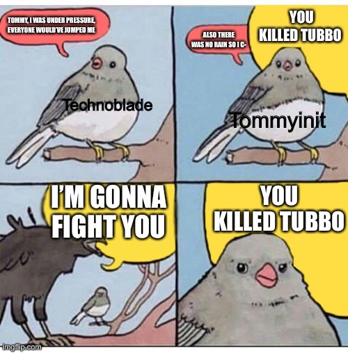 Smp memes | YOU KILLED TUBBO; TOMMY, I WAS UNDER PRESSURE, EVERYONE WOULD’VE JUMPED ME; ALSO THERE WAS NO RAIN SO I C-; Tommyinit; Technoblade; I’M GONNA FIGHT YOU; YOU KILLED TUBBO | image tagged in annoyed bird | made w/ Imgflip meme maker