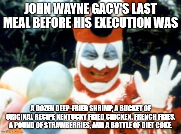 What would your last meal request be? | JOHN WAYNE GACY'S LAST MEAL BEFORE HIS EXECUTION WAS; A DOZEN DEEP-FRIED SHRIMP, A BUCKET OF ORIGINAL RECIPE KENTUCKY FRIED CHICKEN, FRENCH FRIES, A POUND OF STRAWBERRIES, AND A BOTTLE OF DIET COKE. | image tagged in pogo the clown aka john wayne gacy,last meal | made w/ Imgflip meme maker