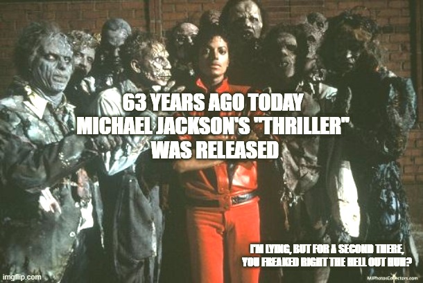 Michael Jackson Thriller | 63 YEARS AGO TODAY 
MICHAEL JACKSON'S "THRILLER" 
WAS RELEASED; I'M LYING, BUT FOR A SECOND THERE, YOU FREAKED RIGHT THE HELL OUT HUH? | image tagged in michael jackson thriller | made w/ Imgflip meme maker
