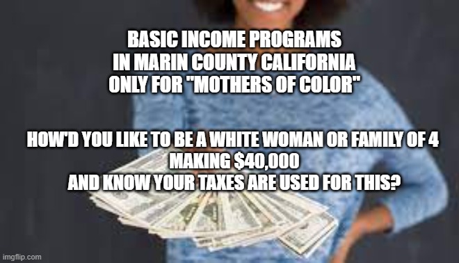 Basic Income Programs in Marin County California | BASIC INCOME PROGRAMS
IN MARIN COUNTY CALIFORNIA
ONLY FOR "MOTHERS OF COLOR"; HOW'D YOU LIKE TO BE A WHITE WOMAN OR FAMILY OF 4 
MAKING $40,000
AND KNOW YOUR TAXES ARE USED FOR THIS? | image tagged in free money,guaranteed income,racist,equality,politics,white guilt | made w/ Imgflip meme maker