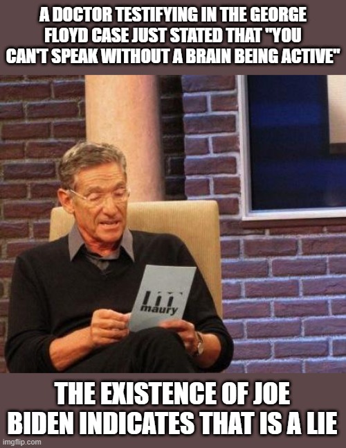 Maury Lie Detector | A DOCTOR TESTIFYING IN THE GEORGE FLOYD CASE JUST STATED THAT "YOU CAN'T SPEAK WITHOUT A BRAIN BEING ACTIVE"; THE EXISTENCE OF JOE BIDEN INDICATES THAT IS A LIE | image tagged in maury lie detector | made w/ Imgflip meme maker