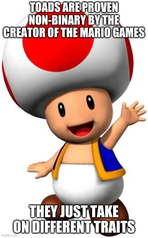 Toad | TOADS ARE PROVEN NON-BINARY BY THE CREATOR OF THE MARIO GAMES; THEY JUST TAKE ON DIFFERENT TRAITS | image tagged in toad | made w/ Imgflip meme maker