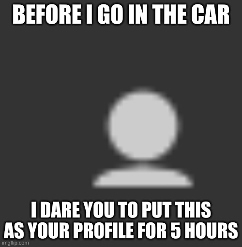 BEFORE I GO IN THE CAR; I DARE YOU TO PUT THIS AS YOUR PROFILE FOR 5 HOURS | made w/ Imgflip meme maker