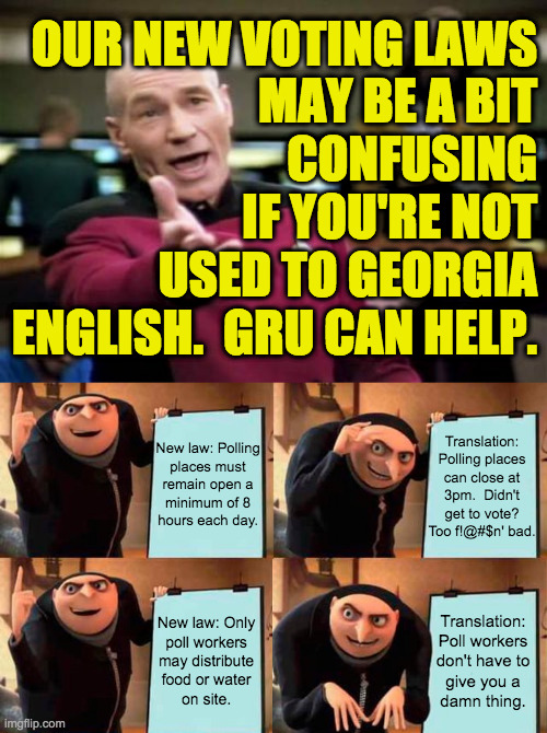 This should help clear things up for you non-natives. | OUR NEW VOTING LAWS
MAY BE A BIT
CONFUSING
IF YOU'RE NOT
USED TO GEORGIA
ENGLISH.  GRU CAN HELP. New law: Polling
places must
remain open a
minimum of 8
hours each day. Translation:
Polling places
can close at
3pm.  Didn't
get to vote?
Too f!@#$n' bad. Translation:
Poll workers
don't have to
give you a
damn thing. New law: Only
poll workers
may distribute
food or water
on site. | image tagged in memes,picard wtf,gru's plan,georgia on my nerves,voter suppression,gop's plan | made w/ Imgflip meme maker