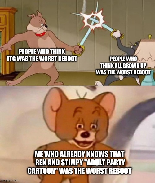 Cartoon reboots |  PEOPLE WHO THINK TTG WAS THE WORST REBOOT; PEOPLE WHO THINK ALL GROWN UP WAS THE WORST REBOOT; ME WHO ALREADY KNOWS THAT  REN AND STIMPY "ADULT PARTY CARTOON" WAS THE WORST REBOOT | image tagged in tom and jerry swordfight,memes,ren and stimpy,rugrats,teen titans go,oh wow are you actually reading these tags | made w/ Imgflip meme maker