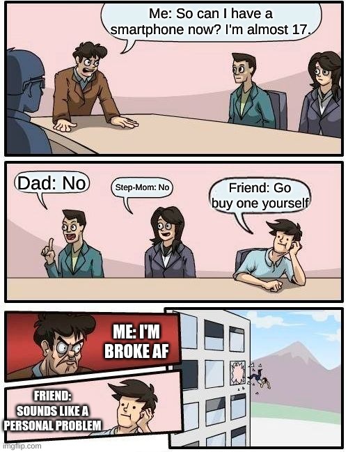 ._. | Me: So can I have a smartphone now? I'm almost 17. Dad: No; Step-Mom: No; Friend: Go buy one yourself; ME: I'M BROKE AF; FRIEND: SOUNDS LIKE A PERSONAL PROBLEM | image tagged in memes,boardroom meeting suggestion | made w/ Imgflip meme maker