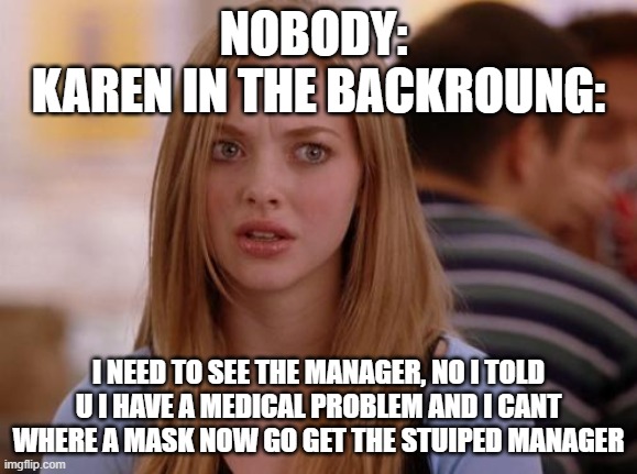wow | NOBODY: 
KAREN IN THE BACKROUNG:; I NEED TO SEE THE MANAGER, NO I TOLD U I HAVE A MEDICAL PROBLEM AND I CANT WHERE A MASK NOW GO GET THE STUIPED MANAGER | image tagged in memes,omg karen | made w/ Imgflip meme maker