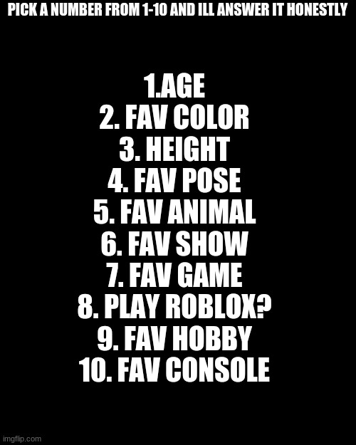 Pick A Number | PICK A NUMBER FROM 1-10 AND ILL ANSWER IT HONESTLY; 1.AGE
2. FAV COLOR
3. HEIGHT
4. FAV POSE
5. FAV ANIMAL
6. FAV SHOW
7. FAV GAME
8. PLAY ROBLOX?
9. FAV HOBBY
10. FAV CONSOLE | image tagged in memes,blank transparent square,pick a number | made w/ Imgflip meme maker