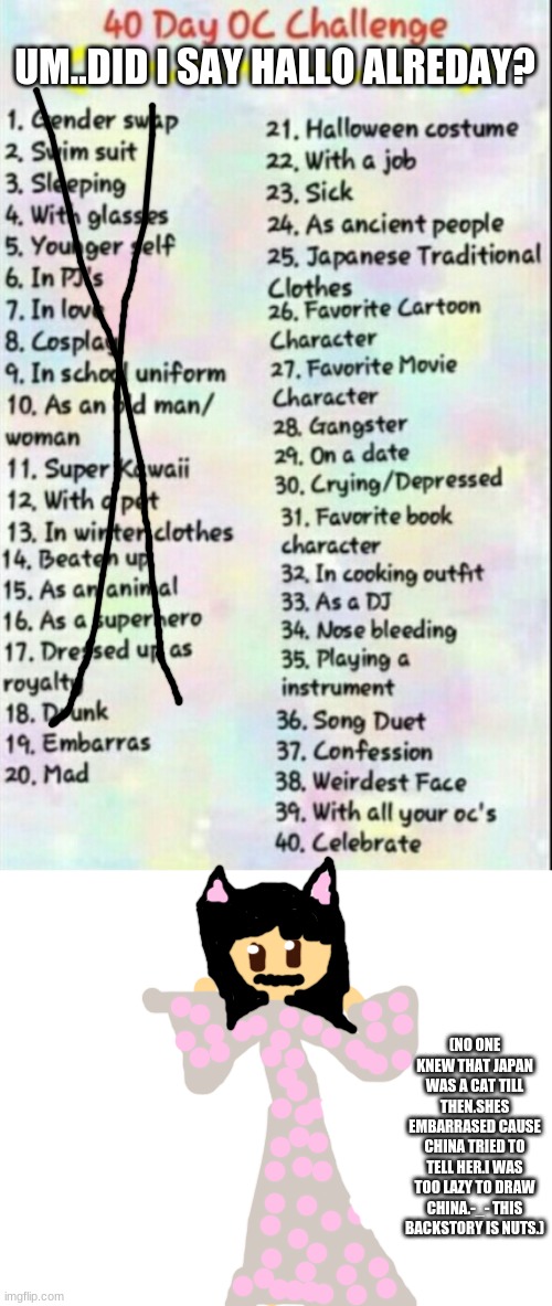 i skiped day 18 cause i dont want to make any of my caraetrs drunk so heres day 19 | UM..DID I SAY HALLO ALREDAY? (NO ONE KNEW THAT JAPAN WAS A CAT TILL THEN.SHES EMBARRASED CAUSE CHINA TRIED TO TELL HER.I WAS TOO LAZY TO DRAW CHINA.-_- THIS BACKSTORY IS NUTS.) | image tagged in 40 day oc challenge | made w/ Imgflip meme maker