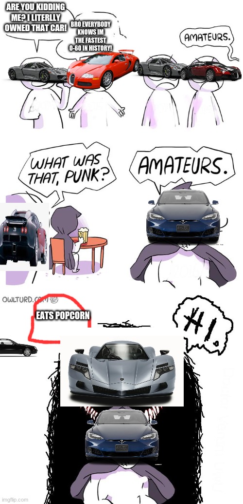 BRO THIS TOOK FOREVER PLSSSSSSSSSSS LIKE | ARE YOU KIDDING ME? I LITERLLY OWNED THAT CAR! BRO EVERYBODY KNOWS IM THE FASTEST 0-60 IN HISTORY! EATS POPCORN | image tagged in amateurs 3 0,0-60 | made w/ Imgflip meme maker