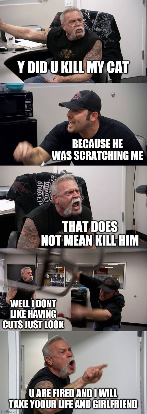 American Chopper Argument | Y DID U KILL MY CAT; BECAUSE HE WAS SCRATCHING ME; THAT DOES NOT MEAN KILL HIM; WELL I DONT LIKE HAVING CUTS JUST LOOK; U ARE FIRED AND I WILL TAKE YOOUR LIFE AND GIRLFRIEND | image tagged in memes,american chopper argument | made w/ Imgflip meme maker