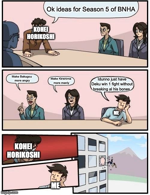 Plz I can't bear him in the hospitol anymore | Ok ideas for Season 5 of BNHA; KOHEI HORIKOSHI; Make Bakugou 
more angry; Make Kirishima 
more manly; Idunno just have Deku win 1 fight without breaking al his bones. ME; KOHEI HORIKOSHI; ME | image tagged in memes,boardroom meeting suggestion | made w/ Imgflip meme maker