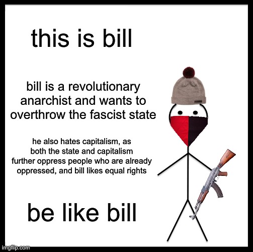 be like bill | this is bill; bill is a revolutionary anarchist and wants to overthrow the fascist state; he also hates capitalism, as both the state and capitalism further oppress people who are already oppressed, and bill likes equal rights; be like bill | image tagged in memes,be like bill | made w/ Imgflip meme maker