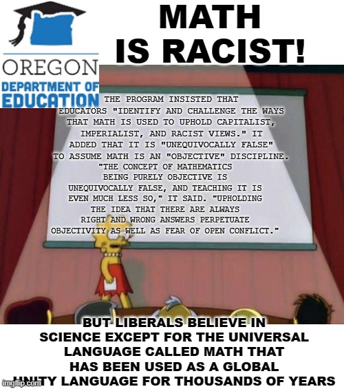 Math is racist |  MATH IS RACIST! THE PROGRAM INSISTED THAT EDUCATORS "IDENTIFY AND CHALLENGE THE WAYS THAT MATH IS USED TO UPHOLD CAPITALIST, IMPERIALIST, AND RACIST VIEWS." IT ADDED THAT IT IS "UNEQUIVOCALLY FALSE" TO ASSUME MATH IS AN "OBJECTIVE" DISCIPLINE. "THE CONCEPT OF MATHEMATICS BEING PURELY OBJECTIVE IS UNEQUIVOCALLY FALSE, AND TEACHING IT IS EVEN MUCH LESS SO," IT SAID. "UPHOLDING THE IDEA THAT THERE ARE ALWAYS RIGHT AND WRONG ANSWERS PERPETUATE OBJECTIVITY AS WELL AS FEAR OF OPEN CONFLICT."; BUT LIBERALS BELIEVE IN SCIENCE EXCEPT FOR THE UNIVERSAL LANGUAGE CALLED MATH THAT HAS BEEN USED AS A GLOBAL UNITY LANGUAGE FOR THOUSANDS OF YEARS | image tagged in lisa petition meme,math,racist,racism,oregon,education | made w/ Imgflip meme maker